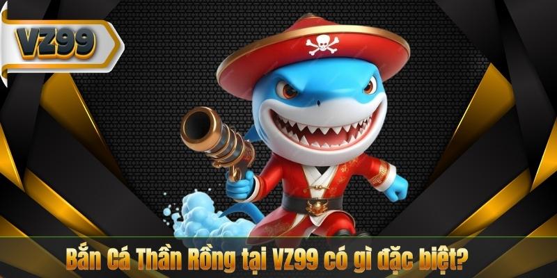 Bắn Cá Thần Rồng tại VZ99 có gì đặc biệt?